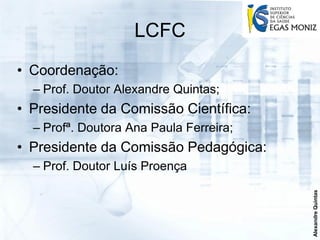 LCFC
• Coordenação:
  – Prof. Doutor Alexandre Quintas;
• Presidente da Comissão Científica:
  – Profª. Doutora Ana Paula Ferreira;
• Presidente da Comissão Pedagógica:
  – Prof. Doutor Luís Proença




                                         Alexandre Quintas
 
