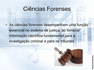 Ciências Forenses

• As ciências forenses desempenham uma função
 essencial no sistema de justiça, ao fornecer
 informação científica fundamental para a
 investigação criminal e para os tribunais.




                                                Alexandre Quintas
 