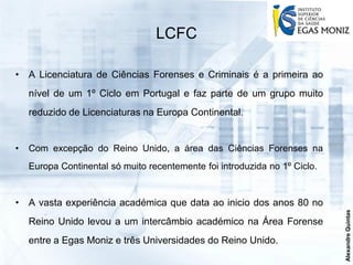 LCFC

• A Licenciatura de Ciências Forenses e Criminais é a primeira ao
    nível de um 1º Ciclo em Portugal e faz parte de um grupo muito
    reduzido de Licenciaturas na Europa Continental.


•   Com excepção do Reino Unido, a área das Ciências Forenses na
    Europa Continental só muito recentemente foi introduzida no 1º Ciclo.


• A vasta experiência académica que data ao inicio dos anos 80 no




                                                                            Alexandre Quintas
    Reino Unido levou a um intercâmbio académico na Área Forense
    entre a Egas Moniz e três Universidades do Reino Unido.
 