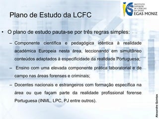 Plano de Estudo da LCFC

• O plano de estudo pauta-se por três regras simples:

   – Componente científica e pedagógica idêntica à realidade
     académica Europeia nesta área, leccionando em simultâneo
     conteúdos adaptados à especificidade da realidade Portuguesa;

   – Ensino com uma elevada componente prática laboratorial e de
     campo nas áreas forenses e criminais;

   – Docentes nacionais e estrangeiros com formação específica na
     área ou que façam parte da realidade profissional forense




                                                                     Alexandre Quintas
     Portuguesa (INML, LPC, PJ entre outros).
 