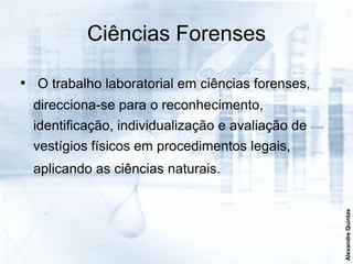 Ciências Forenses

• O trabalho laboratorial em ciências forenses,
  direcciona-se para o reconhecimento,
  identificação, individualização e avaliação de
  vestígios físicos em procedimentos legais,
  aplicando as ciências naturais.




                                                   Alexandre Quintas
 