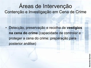 Áreas de Intervenção
Contenção e Investigação em Cena de Crime


• Detecção, preservação e recolha de vestígios
  na cena do crime (capacidade de controlar e
  proteger a cena do crime: preparação para
  posterior análise)




                                                 Alexandre Quintas
 