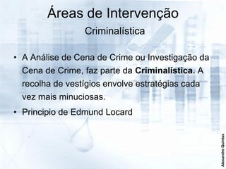 Áreas de Intervenção
                 Criminalística

• A Análise de Cena de Crime ou Investigação da
  Cena de Crime, faz parte da Criminalística. A
  recolha de vestígios envolve estratégias cada
  vez mais minuciosas.
• Principio de Edmund Locard




                                                  Alexandre Quintas
 