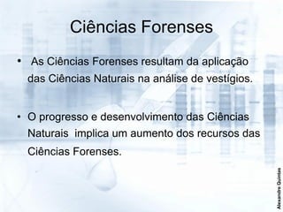 Ciências Forenses
• As Ciências Forenses resultam da aplicação
  das Ciências Naturais na análise de vestígios.


• O progresso e desenvolvimento das Ciências
  Naturais implica um aumento dos recursos das
  Ciências Forenses.




                                                   Alexandre Quintas
 