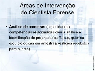 Áreas de Intervenção
       do Cientista Forense

• Análise de amostras (capacidades e
 competências relacionadas com a análise e
 identificação de propriedades físicas, química
 e/ou biológicas em amostras/vestígios recebidos
 para exame)




                                                   Alexandre Quintas
 