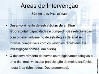Áreas de Intervenção
                 Ciências Forenses

• Desenvolvimento de estratégias de análise
  laboratorial (capacidades e competências relacionadas
  com o desenvolvimento de estratégias de análise
  forense compatíveis com os vestígios recolhidos e a
  investigação criminal em curso).

• O desenvolvimento de novas estratégias/metodologias é




                                                          Alexandre Quintas
  uma das mais valias da participação do meio académico
  nesta área (Mestrados, Doutoramentos).
 