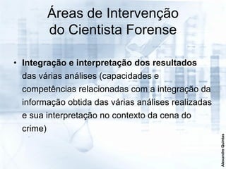 Áreas de Intervenção
          do Cientista Forense

• Integração e interpretação dos resultados
 das várias análises (capacidades e
 competências relacionadas com a integração da
 informação obtida das várias análises realizadas
 e sua interpretação no contexto da cena do
 crime)




                                                    Alexandre Quintas
 