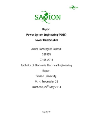 Page 1 of 29
Report
Power System Engineering (POSE)
Power Flow Studies
Akbar Pamungkas Sukasdi
329335
27-05-2014
Bachelor of Electronic Electrical Engineering
Report
Saxion University
M. H. Troomplan 28
Enschede, 27th
May 2014
 