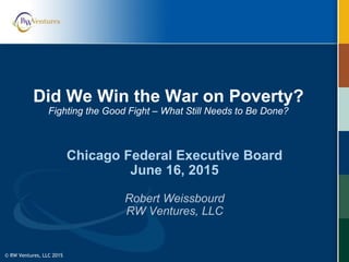 © RW Ventures, LLC 2015
Did We Win the War on Poverty?
Fighting the Good Fight – What Still Needs to Be Done?
Chicago Federal Executive Board
June 16, 2015
Robert Weissbourd
RW Ventures, LLC
 