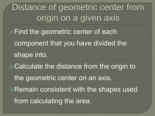 Find the geometric center of each
component that you have divided the
shape into.
Calculate the distance from the origin to
the geometric center on an axis.
Remain consistent with the shapes used
from calculating the area.
 
