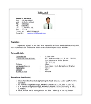 RESUME
MOHMOD NADEEM
S/O - KALAM AHMED
VILL - BHELAKHAMAR
P.O. - KRISHNAI
P.S. - KRISHNAI
DIST. - GOALPARA -AS.
PIN - 783126
Contact No. - +91 9085996996.
E-mail ID - nadeem.jb28@gmail.com
Aspiration:
To present myself in the best with a positive attitude and superior of my skills
and experience for productive requirement of my organization and self.
Personal Details:
Date of Birth : 02/03/1990
Communication Address : Vill.: Bhelakhamar, P.O. & P.S.: Krishnai,
Dist.: Goalpara, State: Assam,
PIN- 783126.
Religion : Islam
Language Known : Assamese, Hindi, Bengali and English
Nationality : Indian
Gender : Male
Marital Status : Married
Educational Qualification:
 HSLC from Krishnai Habraghat High School, Krishnai under SEBA in 2006
(Grade-I).
 HS from Habraghat College, Krishnai under AHSEC in 2008 (Grade-III).
 B.A. from Habraghat College, Krishnai under Gauhati University in 2011
(Grade-II)
 PGDCA from NRDS Management Pvt. Ltd. , Kamrup in 2014 (Grade-I)
 