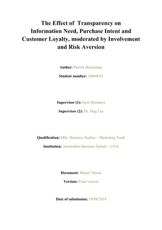 [1]
The Effect of Transparency on
Information Need, Purchase Intent and
Customer Loyalty, moderated by Involvement
and Risk Aversion
Author: Patrick Heeremans
Student number: 10660623
Supervisor (1): Joris Demmers
Supervisor (2): Dr. Meg Lee
Qualification: MSc. Business Studies – Marketing Track
Institution: Amsterdam Business School – UVA
Document: Master Thesis
Version: Final version
Date of submission: 19/08/2014
 