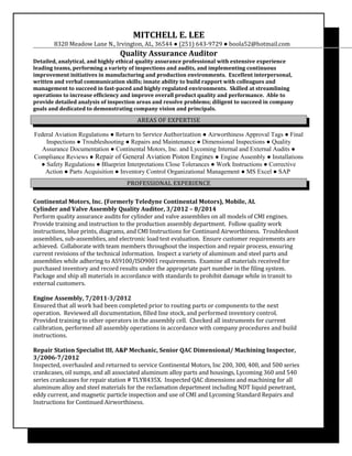 MITCHELL E. LEE
8320 Meadow Lane N., Irvington, AL, 36544 ● (251) 643-9729 ● boola52@hotmail.com
Quality Assurance Auditor
Detailed, analytical, and highly ethical quality assurance professional with extensive experience
leading teams, performing a variety of inspections and audits, and implementing continuous
improvement initiatives in manufacturing and production environments. Excellent interpersonal,
written and verbal communication skills; innate ability to build rapport with colleagues and
management to succeed in fast-paced and highly regulated environments. Skilled at streamlining
operations to increase efficiency and improve overall product quality and performance. Able to
provide detailed analysis of inspection areas and resolve problems; diligent to succeed in company
goals and dedicated to demonstrating company vision and principals.
AREAS OF EXPERTISE
Federal Aviation Regulations ● Return to Service Authorization ● Airworthiness Approval Tags ● Final
Inspections ● Troubleshooting ● Repairs and Maintenance ● Dimensional Inspections ● Quality
Assurance Documentation ● Continental Motors, Inc. and Lycoming Internal and External Audits ●
Compliance Reviews ● Repair of General Aviation Piston Engines ● Engine Assembly ● Installations
● Safety Regulations ● Blueprint Interpretations Close Tolerances ● Work Instructions ● Corrective
Action ● Parts Acquisition ● Inventory Control Organizational Management ● MS Excel ● SAP
PROFESSIONAL EXPERIENCE
Continental Motors, Inc. (Formerly Teledyne Continental Motors), Mobile, AL
Cylinder and Valve Assembly Quality Auditor, 3/2012 – 8/2014
Perform quality assurance audits for cylinder and valve assemblies on all models of CMI engines.
Provide training and instruction to the production assembly department. Follow quality work
instructions, blue prints, diagrams, and CMI Instructions for Continued Airworthiness. Troubleshoot
assemblies, sub-assemblies, and electronic load test evaluation. Ensure customer requirements are
achieved. Collaborate with team members throughout the inspection and repair process, ensuring
current revisions of the technical information. Inspect a variety of aluminum and steel parts and
assemblies while adhering to AS9100/ISO9001 requirements. Examine all materials received for
purchased inventory and record results under the appropriate part number in the filing system.
Package and ship all materials in accordance with standards to prohibit damage while in transit to
external customers.
Engine Assembly, 7/2011-3/2012
Ensured that all work had been completed prior to routing parts or components to the next
operation. Reviewed all documentation, filled line stock, and performed inventory control.
Provided training to other operators in the assembly cell. Checked all instruments for current
calibration, performed all assembly operations in accordance with company procedures and build
instructions.
Repair Station Specialist III, A&P Mechanic, Senior QAC Dimensional/ Machining Inspector,
3/2006-7/2012
Inspected, overhauled and returned to service Continental Motors, Inc 200, 300, 400, and 500 series
crankcases, oil sumps, and all associated aluminum alloy parts and housings, Lycoming 360 and 540
series crankcases for repair station # TLYR435X. Inspected QAC dimensions and machining for all
aluminum alloy and steel materials for the reclamation department including NDT liquid penetrant,
eddy current, and magnetic particle inspection and use of CMI and Lycoming Standard Repairs and
Instructions for Continued Airworthiness.
 