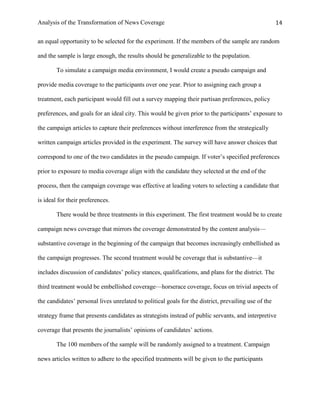 Analysis of the Transformation of News Coverage 14
an equal opportunity to be selected for the experiment. If the members of the sample are random
and the sample is large enough, the results should be generalizable to the population.
To simulate a campaign media environment, I would create a pseudo campaign and
provide media coverage to the participants over one year. Prior to assigning each group a
treatment, each participant would fill out a survey mapping their partisan preferences, policy
preferences, and goals for an ideal city. This would be given prior to the participants’ exposure to
the campaign articles to capture their preferences without interference from the strategically
written campaign articles provided in the experiment. The survey will have answer choices that
correspond to one of the two candidates in the pseudo campaign. If voter’s specified preferences
prior to exposure to media coverage align with the candidate they selected at the end of the
process, then the campaign coverage was effective at leading voters to selecting a candidate that
is ideal for their preferences.
There would be three treatments in this experiment. The first treatment would be to create
campaign news coverage that mirrors the coverage demonstrated by the content analysis—
substantive coverage in the beginning of the campaign that becomes increasingly embellished as
the campaign progresses. The second treatment would be coverage that is substantive—it
includes discussion of candidates’ policy stances, qualifications, and plans for the district. The
third treatment would be embellished coverage—horserace coverage, focus on trivial aspects of
the candidates’ personal lives unrelated to political goals for the district, prevailing use of the
strategy frame that presents candidates as strategists instead of public servants, and interpretive
coverage that presents the journalists’ opinions of candidates’ actions.
The 100 members of the sample will be randomly assigned to a treatment. Campaign
news articles written to adhere to the specified treatments will be given to the participants
 