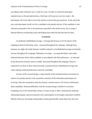 Analysis of the Transformation of News Coverage 15
according to their treatment once a week for a year. In order to control for participant
inattentiveness to the provided articles, a brief quiz will be given every two weeks—the
participants will not be able to revisit the articles to answer the quiz questions. At the end of the
year, each participant would vote for a candidate in the pseudo election. If the candidate a voter
selected corresponds to his or her preferences specified in the initial survey, the coverage is
deemed effective at informing voters and helping them make the decision best for them.
Conclusion
As predicted, embellished coverage—coverage that focuses on trivial aspects of the
campaign instead of informing voters—increased throughout the campaign. Although these
increases are slight, the trends between variables indicative of embellished coverage consistently
increase throughout the campaign. Substantive coverage— coverage that helps voters make
informed decisions about which candidate is most aligned with their preferences—as indicated
by the discussion of policy stances variable, decreased throughout the campaign. Since no
experiment was done on these observed trends, causality between embellished coverage and
voters making uninformed decisions cannot be concluded.
In terms of the research design, a major benefit of the simulated media environment in
context of a pseudo election is the researchers construct all the information participants are
receiving. Since the researchers create the election, external sources will not have information
about candidates. Potential difficulties with this research design would be its execution.
Compiling a list of all United States citizens 18 years of age or older, contacting the randomly
selected participants, and receiving their active participation in the lengthy experiment would be
difficult. However, the design could produce results generalizable results about how the news
 