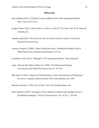 Analysis of the Transformation of News Coverage 17
Bibliography
Gray, Kathleen (2014). “Christina Conyers withdraws from 14th Congressional District
Race.” Detroit Free Press.
Iyengar, Shanto. (2011). Media Politics A Citizen’s Guide (2nd
ed.). New York: W.W. Norton &
Company, Inc.
Jonathan Ladd (2012). Why Americans Hate the Media and How it Matters. New Jersey:
Princeton University Press.
Lawrence, Regina G. (2000). “Game-Framing the Issues: Tracking the Strategy Frame in
Public Policy News, Political Communication”, 93-114.
Lessenberry, Jack. (2014). “Michigan’s 14th
Congressional District.” Dome Magazine.
Lupia, Arthur & McCubbins, Mathew D. (1999). “The Democratic Dilemma:
Can Citizens Learn What They Need to Know?” 147-156.
Mill, John S. (1869). “Chapter III: Of Individuality, as One of the Elements of Well-Being.”
On Liberty. Longman, Roberts & Green. New York: Bartleby.com, 1999.
Patterson, Thomas E. (1993). Out of Order. New York: Random House, Inc.
Shaw, Daron R. (1999). "The Impact of News Media Favorability and Candidate Events in
Presidential Campaigns." Political Communication, Vol. 16, No. 2. 183-202.
 