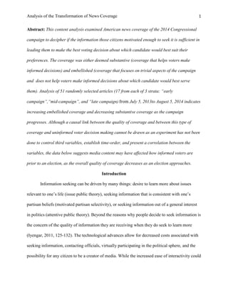 Analysis of the Transformation of News Coverage 1
Abstract: This content analysis examined American news coverage of the 2014 Congressional
campaign to decipher if the information those citizens motivated enough to seek it is sufficient in
leading them to make the best voting decision about which candidate would best suit their
preferences. The coverage was either deemed substantive (coverage that helps voters make
informed decisions) and embellished (coverage that focuses on trivial aspects of the campaign
and does not help voters make informed decisions about which candidate would best serve
them). Analysis of 51 randomly selected articles (17 from each of 3 strata: “early
campaign”,“mid-campaign”, and “late campaign) from July 5, 2013to August 5, 2014 indicates
increasing embellished coverage and decreasing substantive coverage as the campaign
progresses. Although a causal link between the quality of coverage and between this type of
coverage and uninformed voter decision making cannot be drawn as an experiment has not been
done to control third variables, establish time-order, and present a correlation between the
variables, the data below suggests media content may have affected how informed voters are
prior to an election, as the overall quality of coverage decreases as an election approaches.
Introduction
Information seeking can be driven by many things: desire to learn more about issues
relevant to one’s life (issue public theory), seeking information that is consistent with one’s
partisan beliefs (motivated partisan selectivity), or seeking information out of a general interest
in politics (attentive public theory). Beyond the reasons why people decide to seek information is
the concern of the quality of information they are receiving when they do seek to learn more
(Iyengar, 2011, 125-132). The technological advances allow for decreased costs associated with
seeking information, contacting officials, virtually participating in the political sphere, and the
possibility for any citizen to be a creator of media. While the increased ease of interactivity could
 