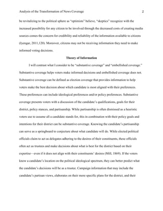 Analysis of the Transformation of News Coverage 2
be revitalizing to the political sphere as “optimists” believe, “skeptics” recognize with the
increased possibility for any citizen to be involved through the decreased costs of creating media
sources comes the concern for credibility and reliability of the information available to citizens
(Iyengar, 2011,120). Moreover, citizens may not be receiving information they need to make
informed voting decisions.
Theory of Information
I will contrast what I consider to be “substantive coverage” and “embellished coverage.”
Substantive coverage helps voters make informed decisions and embellished coverage does not.
Substantive coverage can be defined as election coverage that provides information to help
voters make the best decision about which candidate is most aligned with their preferences.
These preferences can include ideological preferences and/or policy preferences. Substantive
coverage presents voters with a discussion of the candidate’s qualifications, goals for their
district, policy stances, and partisanship. While partisanship is often dismissed as a heuristic
voters use to assume all a candidate stands for, this in combination with their policy goals and
intentions for their district can be substantive coverage. Knowing the candidate’s partisanship
can serve as a springboard to conjecture about what candidate will do. While elected political
officials claim to act as delegates adhering to the desires of their constituents, these officials
often act as trustees and make decisions about what is best for the district based on their
expertise—even if it does not align with their constituents’ desires (Mill, 1869). If the voters
know a candidate’s location on the political ideological spectrum, they can better predict what
the candidate’s decisions will be as a trustee. Campaign information that may include the
candidate’s partisan views, elaborates on their more specific plans for the district, and their
 