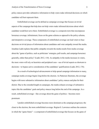 Analysis of the Transformation of News Coverage 3
policy stances provides substantive information to help voters make informed decisions on which
candidate will best represent them.
Embellished coverage can be defined as campaign coverage that focuses on trivial
aspects of the campaign that help does not help voters make informed decisions about which
candidate would best serve them. Embellished coverage is a composite term that encompasses
horserace coverage, infotainment, focus on the game schema as opposed to the policy schema,
and interpretive coverage. These components of embellished coverage can lead voters to base
decisions on trivial pieces of information about candidates and voter antipathy toward the media.
Jonathan Ladd explains that public antipathy towards the media results from media coverage
about the “game of politics, such as politicians’ strategies, poll results, and campaign horserace
generally, rather than policy” (Ladd, 2012, 110). As antipathy in the media increases in voters,
the more voters will rely on heuristics and peripheral cues—use of trivial aspects as shortcuts to
decisions—to bypass active consideration of the candidates’ qualifications (Ladd, 2012, 176).
As a result of technological advancements to help spread campaign information to many,
campaign media coverage begins long before the election. As Patterson illustrates, the coverage
begins with more substantive information about candidates’ policy stances and plan for their
district. Due to the extended length on campaigns, the media exhaust coverage of substantive
topics like the candidates’ goals and policy stances long before the end of the campaign. As a
result, embellished coverage—like coverage about the game of politics—becomes more
prominent.
I predict embellished coverage becomes more dominant as the campaign progresses; the
closer to the election, the more embellished coverage. Regina G. Lawrence outlines the contexts
in which the “game frame”—a component of embellished coverage that focuses on the game of
 