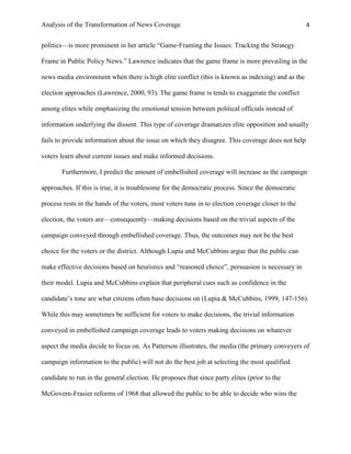 Analysis of the Transformation of News Coverage 4
politics—is more prominent in her article “Game-Framing the Issues: Tracking the Strategy
Frame in Public Policy News.” Lawrence indicates that the game frame is more prevailing in the
news media environment when there is high elite conflict (this is known as indexing) and as the
election approaches (Lawrence, 2000, 93). The game frame is tends to exaggerate the conflict
among elites while emphasizing the emotional tension between political officials instead of
information underlying the dissent. This type of coverage dramatizes elite opposition and usually
fails to provide information about the issue on which they disagree. This coverage does not help
voters learn about current issues and make informed decisions.
Furthermore, I predict the amount of embellished coverage will increase as the campaign
approaches. If this is true, it is troublesome for the democratic process. Since the democratic
process rests in the hands of the voters, most voters tune in to election coverage closer to the
election, the voters are—consequently—making decisions based on the trivial aspects of the
campaign conveyed through embellished coverage. Thus, the outcomes may not be the best
choice for the voters or the district. Although Lupia and McCubbins argue that the public can
make effective decisions based on heuristics and “reasoned choice”, persuasion is necessary in
their model. Lupia and McCubbins explain that peripheral cues such as confidence in the
candidate’s tone are what citizens often base decisions on (Lupia & McCubbins, 1999, 147-156).
While this may sometimes be sufficient for voters to make decisions, the trivial information
conveyed in embellished campaign coverage leads to voters making decisions on whatever
aspect the media decide to focus on. As Patterson illustrates, the media (the primary conveyers of
campaign information to the public) will not do the best job at selecting the most qualified
candidate to run in the general election. He proposes that since party elites (prior to the
McGovern-Frasier reforms of 1968 that allowed the public to be able to decide who wins the
 