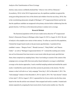 Analysis of the Transformation of News Coverage 6
election, many sources confidently declared that, “whoever wins will be a Democrat,”
(Lessenberry, 2014). In the 2014 Congressional race, the republican candidate recognized the
strong prevailing democratic force of this district and withdrew from the race (Gray, 2014). Due
to the overwhelming democratic strength of Michigan’s 14th
Congressional District and the fact
that the republican candidate ran unopposed in the primary election before withdrawing from the
general election, I will focus on the democratic primary to analyze news coverage.
Research Methods
The theoretical population will be all news media stories about the 14th
Congressional
District’s Democratic Primary in Michigan within August 10, 2013 to August 10, 2014. My unit
of analysis is the complete news stories in their entirety. To refine my search for this population,
I limited the Google Search results to the previously specified dates. I searched all four
candidate’s names—“Burgess Foster”, “Brenda Lawrence”, “Rudy Hobbs”, and “Hansen
Clarke”—as well as “Michigan Congressional district 14”. I entered the resulting news stories
into an Excel document from least recent to most recent within the previously specified time
frame; these comprised my sampling frame. Since I am looking to examine if the content of the
campaign news coverage shifts from more policy-based substantive coverage to embellished
coverage as the election approaches, I used a stratified sampling method and stratified the search
results. I stratified the search results into three sections by proximity to the election. The first
stratum is what I will refer to as “early campaign” from July 5, 2013 to December 5, 2013. The
“mid-campaign” stratum is from December 6, 2013 to April 6, 2014. The “near election” stratum
is from April 7, 2014 to August 5, 2014. I separated the list of news articles into the three strata
based on the time the articles were released. I then assigned each article a number. I treated each
stratum separately by assigning the least recent article of each section number one. Once the
 