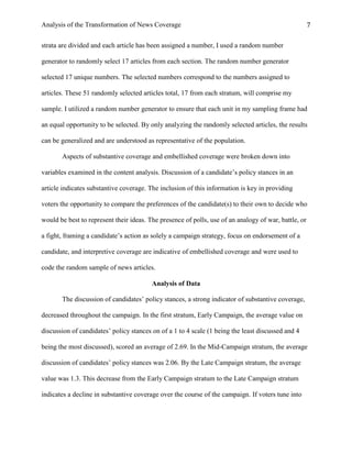 Analysis of the Transformation of News Coverage 7
strata are divided and each article has been assigned a number, I used a random number
generator to randomly select 17 articles from each section. The random number generator
selected 17 unique numbers. The selected numbers correspond to the numbers assigned to
articles. These 51 randomly selected articles total, 17 from each stratum, will comprise my
sample. I utilized a random number generator to ensure that each unit in my sampling frame had
an equal opportunity to be selected. By only analyzing the randomly selected articles, the results
can be generalized and are understood as representative of the population.
Aspects of substantive coverage and embellished coverage were broken down into
variables examined in the content analysis. Discussion of a candidate’s policy stances in an
article indicates substantive coverage. The inclusion of this information is key in providing
voters the opportunity to compare the preferences of the candidate(s) to their own to decide who
would be best to represent their ideas. The presence of polls, use of an analogy of war, battle, or
a fight, framing a candidate’s action as solely a campaign strategy, focus on endorsement of a
candidate, and interpretive coverage are indicative of embellished coverage and were used to
code the random sample of news articles.
Analysis of Data
The discussion of candidates’ policy stances, a strong indicator of substantive coverage,
decreased throughout the campaign. In the first stratum, Early Campaign, the average value on
discussion of candidates’ policy stances on of a 1 to 4 scale (1 being the least discussed and 4
being the most discussed), scored an average of 2.69. In the Mid-Campaign stratum, the average
discussion of candidates’ policy stances was 2.06. By the Late Campaign stratum, the average
value was 1.3. This decrease from the Early Campaign stratum to the Late Campaign stratum
indicates a decline in substantive coverage over the course of the campaign. If voters tune into
 