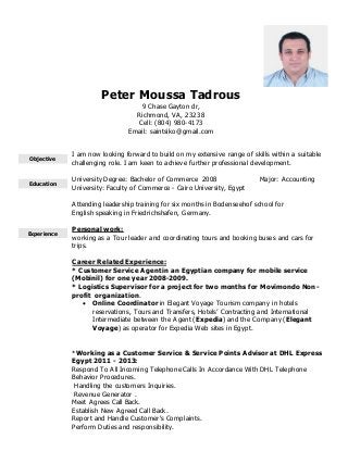 Peter Moussa Tadrous
9 Chase Gayton dr,
Richmond, VA, 23238
Cell: (804) 980-4173
Email: saintsiko@gmail.com
Objective
I am now looking forward to build on my extensive range of skills within a suitable
challenging role. I am keen to achieve further professional development.
Education
University Degree: Bachelor of Commerce 2008 Major: Accounting
University: Faculty of Commerce - Cairo University, Egypt
Attending leadership training for six months in Bodenseehof school for
English speaking in Friedrichshafen, Germany.
Experience
Personal work:
working as a Tour leader and coordinating tours and booking buses and cars for
trips.
Career Related Experience:
* Customer Service Agent in an Egyptian company for mobile service
(Mobinil) for one year 2008-2009.
* Logistics Supervisor for a project for two months for Movimondo Non-
profit organization.
 Online Coordinator in Elegant Voyage Tourism company in hotels
reservations, Tours and Transfers, Hotels’ Contracting and International
Intermediate between the Agent (Expedia) and the Company (Elegant
Voyage) as operator for Expedia Web sites in Egypt.
*Working as a Customer Service & Service Points Advisor at DHL Express
Egypt 2011 - 2013:
Respond To All Incoming Telephone Calls In Accordance With DHL Telephone
Behavior Procedures.
 Handling the customers Inquiries.
Revenue Generator .
 Meet Agrees Call Back.
 Establish New Agreed Call Back.
 Report and Handle Customer's Complaints.
 Perform Duties and responsibility.
 