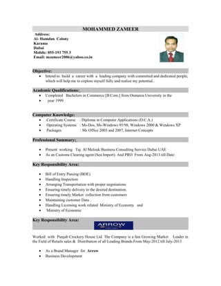 MOHAMMED ZAMEER
Address:
Al- Hamdan Colony
Karama
Dubai
Mobile: 055-193 755 3
Email: mzameer2006@yahoo.co.in
Objective:
• Intend to build a career with a leading company with committed and dedicated people,
which will help me to explore myself fully and realize my potential..
Academic Qualifications:
• Completed Bachelors in Commerce [B.Com.] from Osmania University in the
• year 1999.
Computer Knowledge:
• .Certificate Course : Diploma in Computer Applications (D.C.A.)
• Operating Systems : Ms-Dos, Ms-Windows 95/98, Windows 2000 & Windows XP
• Packages : Ms Office 2003 and 2007, Internet Concepts
Professional Summary:
• Present working Taj Al Melouk Business Consulting Service Dubai UAE
• As an Customs Clearing agent (Sea Import). And PRO From Aug-2013 till Date:
Key Responsibility Area:
• Bill of Entry Passing (BOE)
• Handling Inspection
• Arranging Transportation with proper negotiations
• Ensuring timely delivery to the desired destination.
• Ensuring timely Market collection from customers
• Maintaining customer Data .
• Handling Licensing work related Ministry of Economy and
• Ministry of Economic
Key Responsibility Area:
Worked with Punjab Crockery House Ltd. The Company is a fast Growing Market Leader in
the Field of Retails sales & Distribution of all Leading Brands.From May-2012 till July-2013
• As a Brand Manager for Arrow
• Business Development
 