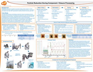 Particle Reduction Guidance From Industry (West Pharmaceutical Services):
Background:
Maintaining a high level of quality for all primary product contact surfaces is critical,
specifically for the final container and closure for injectable drug products. The container
and closure must meet GMP requirements for sterility, endotoxin and particulate limits.
Case Study:
This case study focuses on developing a component (closure) processing cycle that
effectively reduces endotoxin and sterilizes the components, while minimizing particulate
generation during the process. Developing an efficient processing cycle was especially
challenging given the sometimes aggressive nature of the processing steps.
Nevertheless, these components are required to be endotoxin and particulate free, sterile
and must function smoothly on the filling line. Processing steps, such as washing,
sterilization and drying, had to be carefully designed in order to meet the GMP
requirements, while avoiding over processing which resulted in particle generation,
damage to the components and potential improper function on the filling line.
Particle Reduction During Component / Closure ProcessingParticle Reduction During Component / Closure Processing
Lifting Device:
• Automated lift system
• Programmable paths for vessel docking to
filling line
• Compatible with different vessel sizes and
isolator configurations
• Ergonomic
Process / Transfer Vessel:
• Perforated diffusion plate
• Variable sizes (10-300 liter volumes)
• Sealed upon process completion
• Compatible with lift system
• Butterfly valve for transfer to isolator
• Beta port flange for RTP connection at filling line
GMP Requirements for Components:
• Endotoxin free – validated for > 3-log
reduction of bacterial endotoxin
• Sterile – validated for a Sterility
Assurance Level of > 10-6 , Spore
Log Reduction > 12
Replicate cycles including:
• Vessel filling with WFI
• WFI overflow
• WFI / pharmaceutical air flow
• Vessel draining
Critical Parameters:
• WFI Temperature
• WFI flow rate
• Pharm air bubbling pressure
• Time
Challenges:
• Meeting GMP requirements for
endotoxin reduction and sterility without
generating particles
• Defining the requirements for particle
reduction
Solution:
Using a detachable vessel component processor, a cycle
was developed for the components which included slow
vessel rotation and gentle pharmaceutical air bubbling during
the wash process, thus preventing damage to the
components. Slow vessel rotation and pulsed vacuum /
pressure helped to minimize particle generation during the
drying and cooling process steps.
Cycle development using specialized component processing
equipment was critical, given the requirements and risks
involved. Unique parameters for washing, sterilization,
siliconization, drying and cooling were 100% configurable,
allowing for optimizatioin of the cycle during development.
These configurable parameters include filling under vacuum,
rotation speed / angle / frequency, pharmaceutical air flow
(bubbling pressure) and pulsed drying pressure /
temperature.
Wash / Rinse Sterilization
• Pre-vacuum pulses
• 123oC steam
• 30 minutes steam exposure
Critical Parameters:
• Pressure
• Temperature
• Time
• Rotation speed / frequency
Drying
Alternating pulses including:
• Vacuum
• Pressure
• Continuous addition of hot,
dry, sterile filtered air
Critical Parameters:
• Air removal
• Steam quality
• Time
• Temperature
Critical Parameters:
• Temperature
• Time
• Rotation speed / frequency
Cooling
Alternating pulses including:
• Continuous addition of cool,
dry, sterile filtered air
Process Trend
Unclassified
Cleanroom
Grade C or D
Vessel
Process Station
Transfer Lift at
Filling Line
Loading Station
Component Processing Equipment Features
Process Station:
• Clean utilities (WFI, clean steam,
pharmaceutical air)
• Rotates process vessel
• Detergent and silicone capabilities
• PLC with customizable programs
Reporting Category Enhanced Specification
(particles / 10cm2)
PCI < 2.5
> 25µm but ≤ 50µm < 13
> 50µm but ≤ 100µm < 3.5
> 100µm < 0.9
Proved Clean Index Particle Count
Component Flow:
Remove Foreign Particles and Minimize Particle Generation
Stopper Inoculation:
• Artificially inoculate stoppers with
particles of known quantity and size
(rubber, plastic, aluminum, hair)
• Process stoppers
• Recover inoculated stoppers
• Inspect for particulate material
• Recover 100% particulate material in
drain filter
Particle Counting (Rinse Water):
• Liquid particle counter installed in processor drain
piping, recording in real time
• Overflow water – smaller, lower density particles
are removed
• Drain water – larger, higher density particles are
removed
• Information used to develop cycle parameters
(overflow time and replicate filling/draining cycles)
Particle Counting (Processed Stopper):
• Conducted in laboratory under laminar
air flow with validated methodology
• Standard Operating Procedures
• Sample stoppers after processing and
recover particles
• Count particles by filtering and viewing
filter under a microscope or with a
liquid particle counter
Inoculated
Components
Example:
0.5 mm
aluminum
particle
2.5 mm
hair
25-50 µm 50-100 µm >100 µm PCI
Total Particles 83 17 4 NA
Particles per 10cm2 8.3 1.7 0.4 1.6
Specification ≤ 13 ≤ 3.5 ≤ 0.9 ≤ 2.5
Particle Load
Assessment
Example:
 