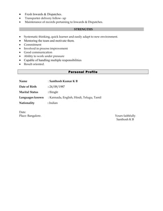• Fresh Inwards & Dispatches.
• Transporter delivery follow- up
• Maintenance of records pertaining to Inwards & Dispatches.
STRENGTHS
• Systematic thinking, quick learner and easily adapt to new environment.
• Mentoring the team and motivate them.
• Commitment
• Involved in process improvement
• Good communication
• Ability to work under pressure
• Capable of handling multiple responsibilities
• Result oriented.
Personal Profile
Name : Santhosh Kumar K B
Date of Birth : 24/08/1987
Marital Status : Single
Languages known : Kannada, English, Hindi, Telugu, Tamil
Nationality : Indian
Date:
Place: Bangalore. Yours faithfully
Santhosh K B
 