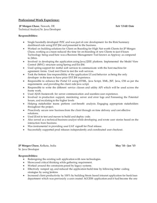 Professional Work Experience:
JP Morgan Chase, Newark, DE Feb '13 till Date
Technical Analyst/Sr. Java Developer
Responsibilities:
 Single handedly developed POC and was part of core development for the Risk Summary
dashboard side using EXT JS4 and presented to the business.
 Worked on building solutions for Client on Boarding for High Net worth Clients for JP Morgan
Chase, working as a team reduced the time for on-boarding of new Clients to just 4 hours
Technology being used here was a Business Management Tool known as Appway as compared
to 24hrs.
 Involved in developing the application using Java/J2EE platform. Implemented the Model View
Control (MVC) structure using Spring and Ext JS4.
 Used spring support for restful web services to communicate with the host machine for
agreement forms. Used rest Client to test the web services.
 Took the bottom line responsibility of the application UI and behavior as being the only
developer in the team to have prior EXT JS4 experience.
 Responsible to enhance the Portal UI using HTML, Java Script, XML, JSP, Java, CSS as per the
requirements and providing the client side Java script.
 Responsible to write the different service classes and utility API which will be used across the
frame work.
 Used AJAX framework for server communication and seamless user experience.
 Involved in production support, monitoring server and error logs and Foreseeing the Potential
Issues, and escalating to the higher levels
 Helping stakeholder teams perform cost-benefit analysis. Engaging appropriate stakeholders
throughout the project.
 Proactively secure new business from the client through on time delivery and cost effective
solutions.
 Used JUnit to test and maven to build and deploy code.
 Also served as a technical business analyst while developing and wrote user stories based on the
interaction from business.
 Was instrumental in providing user UAT signoff for Prod release.
 Successfully supported prod releases independently and coordinated user checkout.
JP Morgan Chase, Kolkata, India May ’10 – Jan ‘13
Sr. Java Developer
Responsibilities:
 Redesigning the existing web application with new technologies.
 Showcased critical thinking while gathering requirement.
 Worked around the constraints posed by legacy systems.
 Effectively ramped up, and reduced the application build time by following better coding
strategies by using Jenkins
 Increased client productivity by 100% by building Struts based intranet application for bank loan
department which was previously a user created ACCESS application and it had become the one
 