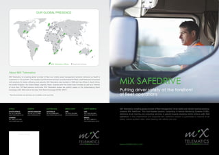 www.mixtelematics.com
Putting driver safety at the forefront
of fleet operations
MiX SAFEDRIVE
MiX Telematics, a leading global provider of fleet management, driver safety and vehicle tracking solutions,
presents MiX SafeDrive. This multi-faceted solution, comprising In-Vehicle Monitoring Systems (IVMS),
defensive driver training and consulting services, is geared towards assisting clients achieve safer fleet
operations. A fully implemented and supported MiX SafeDrive solution is guaranteed to improve driver
safety, reduce accident rates, while lowering risk, liability and cost.
Dealer Stamp
AFRICA
SOUTH AFRICA
Tel: +27 11 654 8000
www.mixtelematics.co.za
UGANDA
Tel: +265 31 231 4381
www.mixtelematics.com
EUROPE
UNITED KINGDOM
Tel: +44 121 717 5385
www.mixtelematics.eu
AUSTRALASIA
AUSTRALIA
Tel: +61 8 9388 5800
www.mixtelematics.com.au
MIDDLE EAST
UAE
Tel: +9714 204 5650
www.mixtelematics.ae
NORTH AMERICA
USA
Tel: +1 561 404 2934
www.mixtelematics.net
BRAZIL
Tel: +55 11 3393 8111
www.mixtelematics.com.br
MiX Telematics is a leading global provider of fleet and mobile asset management solutions delivered as SaaS to
customers in 112 countries. The company’s products and services* provide enterprise fleets, small fleets and consumers
with solutions for safety, efficiency and security. MiX Telematics was founded in 1996 and has offices in South Africa,
the United Kingdom, the United States, Uganda, Brazil, Australia and the United Arab Emirates as well as a network
of more than 130 fleet partners world-wide. MiX Telematics shares are publicly traded on the Johannesburg Stock
Exchange (JSE: MIX) and on the New York Stock Exchange (NYSE: MIXT).
* Not all products and services are available in all countries.
OUR GLOBAL PRESENCE
 