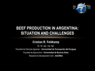 Cristian R. Feldkamp Dr. rer. agr., Ing. Agr.  Facultad de Ciencias Agrarias - Universidad de Concepción del Uruguay Facultad de Agronomía - Universidad de Buenos Aires Research & DevelopmentUnit - AACREA Beef Production in Argentina: Situation and Challenges 
