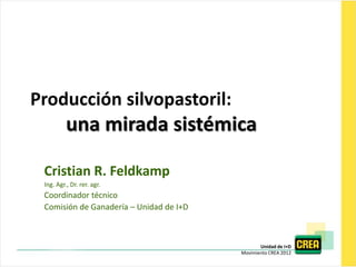 Producción silvopastoril:
          una mirada sistémica

 Cristian R. Feldkamp
 Ing. Agr., Dr. rer. agr.
 Coordinador técnico
 Comisión de Ganadería – Unidad de I+D



                                                Unidad de I+D
                                         Movimiento CREA 2012
 