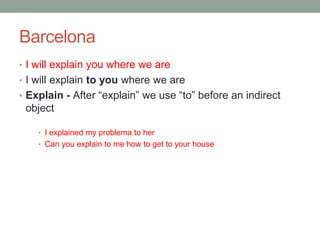 Barcelona
• I will explain you where we are
• I will explain to you where we are
• Explain - After “explain” we use “to” before an indirect
object
• I explained my problema to her
• Can you explain to me how to get to your house
 