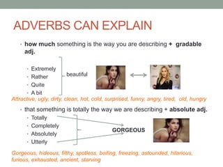 ADVERBS CAN EXPLAIN
• how much something is the way you are describing + gradable
adj.
• Extremely
• Rather
• Quite
• A bit
• that something is totally the way we are describing + absolute adj.
• Totally
• Completely
• Absolutely
• Utterly
beautiful
Attractive, ugly, dirty, clean, hot, cold, surprised, funny, angry, tired, old, hungry
GORGEOUS
Gorgeous, hideous, filthy, spotless, boiling, freezing, astounded, hilarious,
furious, exhausted, ancient, starving
 