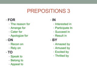 PREPOSITIONS 3
• FOR
• The reason for
• Arrange for
• Cater for
• Apologize for
• ON
• Recon on
• Rely on
• TO
• Speak to
• Belong to
• Appeal to
• IN
• Interested in
• Participate In
• Succeed in
• Result in
• BY
• Amazed by
• Amused by
• Excited by
• Thrilled by
 