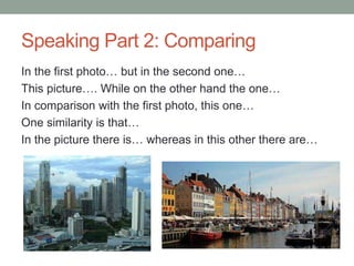 Speaking Part 2: Comparing
In the first photo… but in the second one…
This picture…. While on the other hand the one…
In comparison with the first photo, this one…
One similarity is that…
In the picture there is… whereas in this other there are…
 