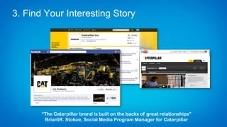 3. Find Your Interesting Story
“The Caterpillar brand is built on the backs of great relationships”
Briant R. Stokoe, Social Media Program Manager for Caterpillar
 