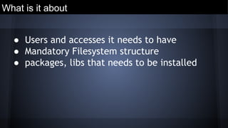 What is it about
● Users and accesses it needs to have
● Mandatory Filesystem structure
● packages, libs that needs to be installed
 