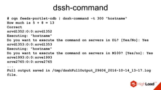 dssh-command
# cqn feeds-portlet-cdb | dssh-command -t 300 "hostname"
How much is 5 + 8 = 13
Correct
srvd1352:O:0:srvd1352
Executing: "hostname"
Do you want to execute the command on servers in DL? [Yes/No]: Yes
srvd1353:O:0:srvd1353
Executing: "hostname"
Do you want to execute the command on servers in M100? [Yes/no]: Yes
srve1993:O:0:srve1993
srve2765:O:0:srve2765
...
Full output saved in /tmp/dsshFullOutput_29606_2016-10-14_13-17.log
file.
 