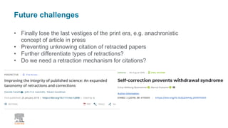 Future challenges
• Finally lose the last vestiges of the print era, e.g. anachronistic
concept of article in press
• Preventing unknowing citation of retracted papers
• Further differentiate types of retractions?
• Do we need a retraction mechanism for citations?
 