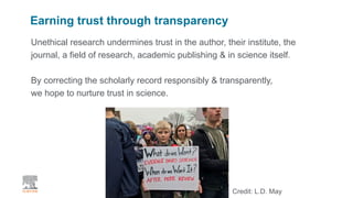 | 2
Earning trust through transparency
Unethical research undermines trust in the author, their institute, the
journal, a field of research, academic publishing & in science itself.
By correcting the scholarly record responsibly & transparently,
we hope to nurture trust in science.
Credit: L.D. May
 