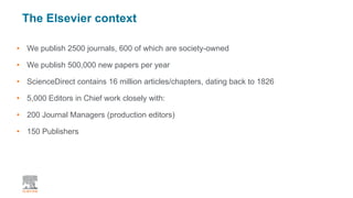The Elsevier context
• We publish 2500 journals, 600 of which are society-owned
• We publish 500,000 new papers per year
• ScienceDirect contains 16 million articles/chapters, dating back to 1826
• 5,000 Editors in Chief work closely with:
• 200 Journal Managers (production editors)
• 150 Publishers
 