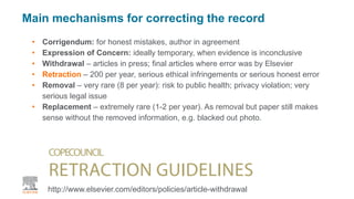 • Corrigendum: for honest mistakes, author in agreement
• Expression of Concern: ideally temporary, when evidence is inconclusive
• Withdrawal – articles in press; final articles where error was by Elsevier
• Retraction – 200 per year, serious ethical infringements or serious honest error
• Removal – very rare (8 per year): risk to public health; privacy violation; very
serious legal issue
• Replacement – extremely rare (1-2 per year). As removal but paper still makes
sense without the removed information, e.g. blacked out photo.
| 7
Main mechanisms for correcting the record
http://www.elsevier.com/editors/policies/article-withdrawal
 