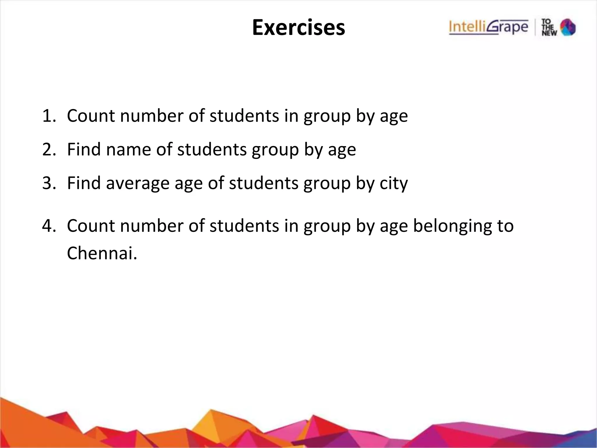 Exercises
1. Count number of students in group by age
2. Find name of students group by age
3. Find average age of students group by city
4. Count number of students in group by age belonging to
Chennai.
 