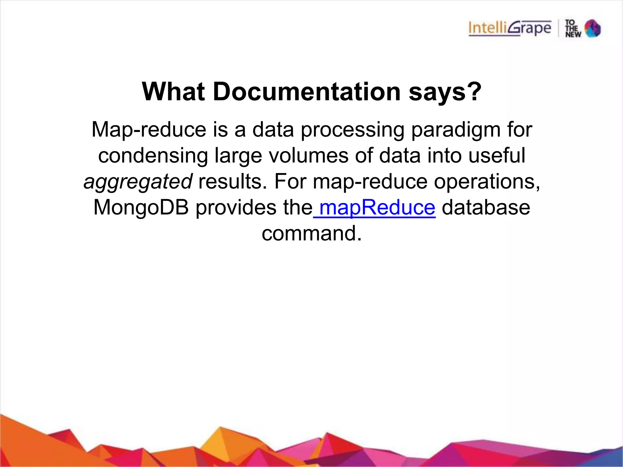 What Documentation says?
Map-reduce is a data processing paradigm for
condensing large volumes of data into useful
aggregated results. For map-reduce operations,
MongoDB provides the mapReduce database
command.
 