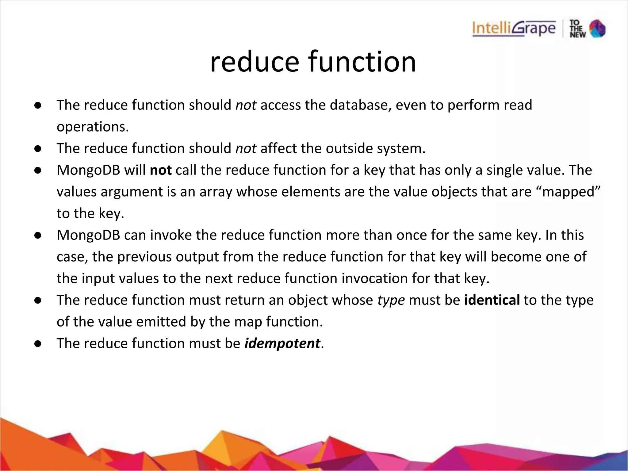 reduce function
● The reduce function should not access the database, even to perform read
operations.
● The reduce function should not affect the outside system.
● MongoDB will not call the reduce function for a key that has only a single value. The
values argument is an array whose elements are the value objects that are “mapped”
to the key.
● MongoDB can invoke the reduce function more than once for the same key. In this
case, the previous output from the reduce function for that key will become one of
the input values to the next reduce function invocation for that key.
● The reduce function must return an object whose type must be identical to the type
of the value emitted by the map function.
● The reduce function must be idempotent.
 