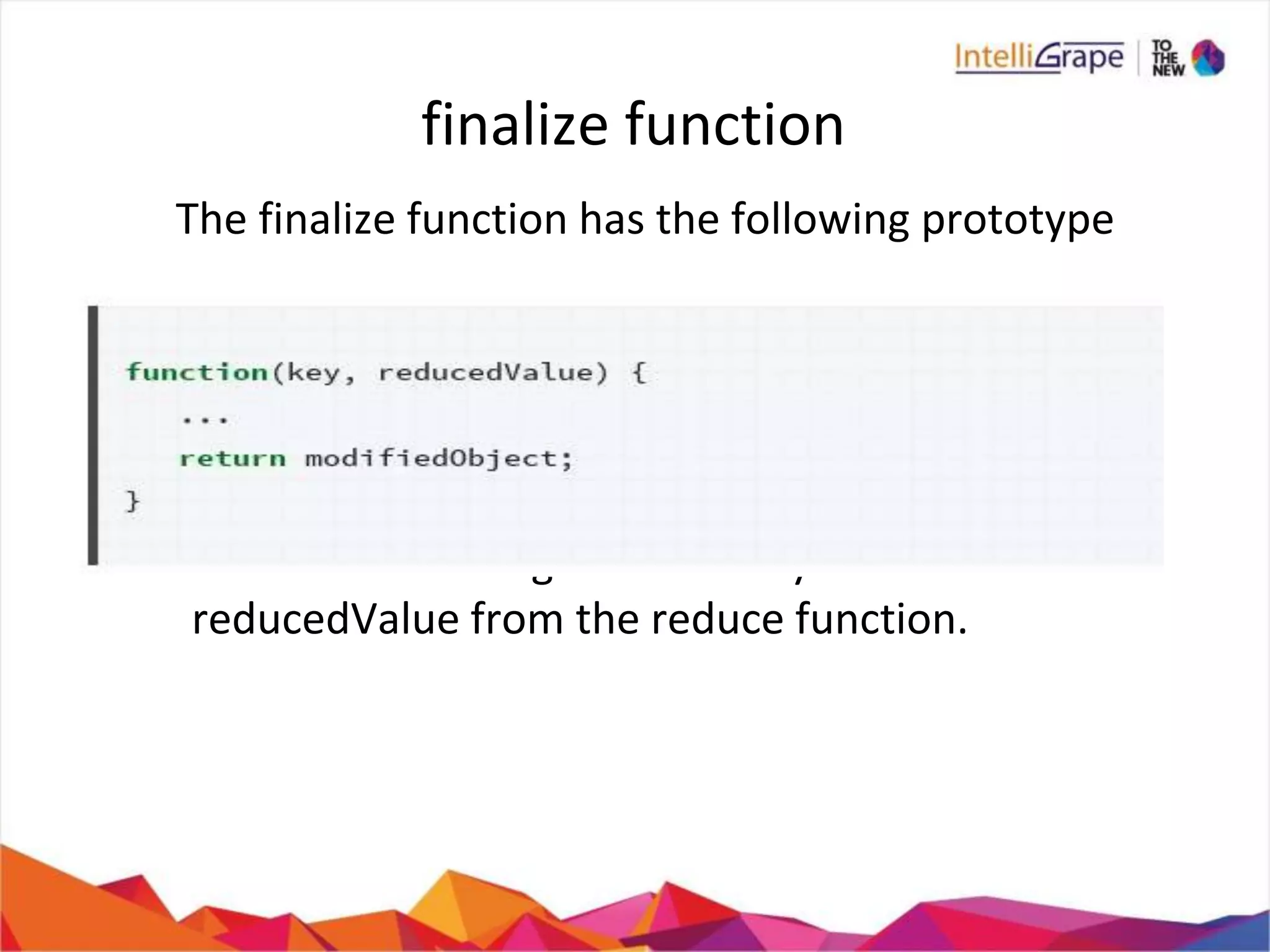 finalize function
The finalize function has the following prototype
It receives as its arguments a key value and the
reducedValue from the reduce function.
 