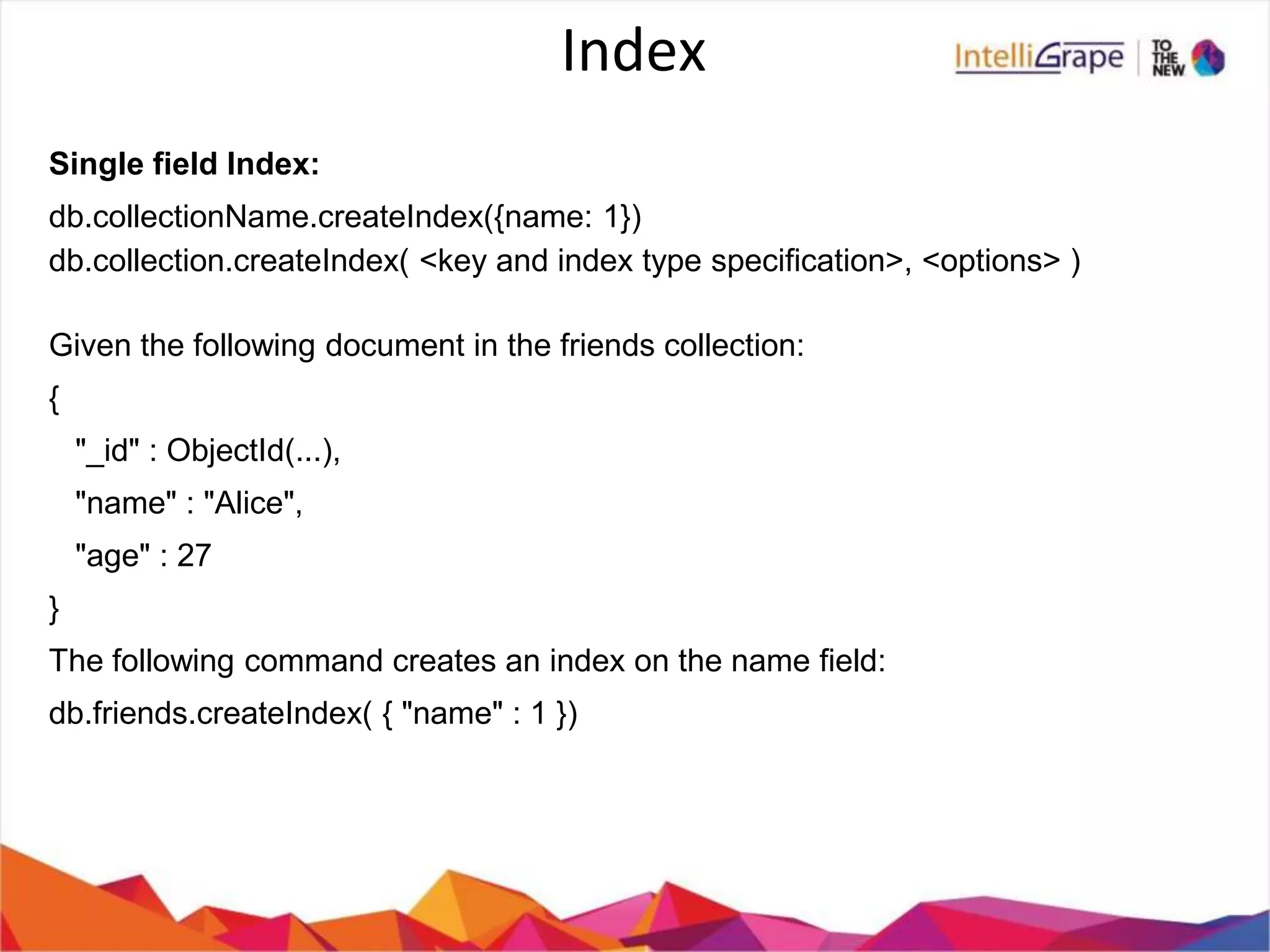 Index
Single field Index:
db.collectionName.createIndex({name: 1})
db.collection.createIndex( <key and index type specification>, <options> )
Given the following document in the friends collection:
{
"_id" : ObjectId(...),
"name" : "Alice",
"age" : 27
}
The following command creates an index on the name field:
db.friends.createIndex( { "name" : 1 })
 